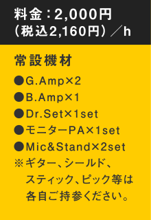 料金：2,000円（税込2,16 0円）／h　常設機材●G.Amp×2●B.Amp×1●Dr.Set×1set●モニターPA×1set●Mic&Stand×2set※ギター、シールド、スティック、ピック等は各自ご持参ください。