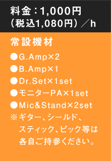 料金：1,000円（税込1, 0 8 0円）／h　常設機材●G.Amp×2●B.Amp×1●Dr.Set×1set●モニターPA×1set●Mic&Stand×2set※ギター、シールド、スティック、ピック等は各自ご持参ください。