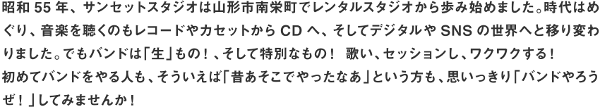 昭和55 年、サンセットスタジオは山形市南栄町でレンタルスタジオから歩み始めました。時代はめぐり、音楽を聴くのもレコードやカセットからCD へ、そしてデジタルやSNS の世界へと移り変わりました。でもバンドは「生」もの！、そして特別なもの！ 歌い、セッションし、ワクワクする！初めてバンドをやる人も、そういえば「昔あそこでやったなあ」という方も、思いっきり「バンドやろうぜ！」してみませんか！